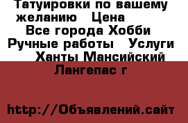 Татуировки,по вашему желанию › Цена ­ 500 - Все города Хобби. Ручные работы » Услуги   . Ханты-Мансийский,Лангепас г.